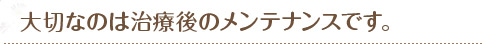 大切なのは治療後のメンテナンスです。