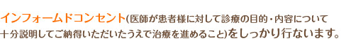 インフォードコンセント(医師が患者様に対して診療の目的・内容について十分説明して御納得いただいたうえで治療を進めること)をしっかり行います。